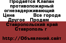 Продаётся Клапан противопожарный огнезадерживающий  › Цена ­ 8 000 - Все города Другое » Продам   . Ставропольский край,Ставрополь г.